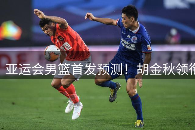 亚运会男篮首发预测！胡金秋领衔，王俊杰重新上位，廖三宁恐继续替补