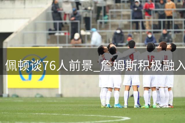 佩顿谈76人前景 詹姆斯积极融入团队培养默契