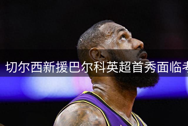 切尔西新援巴尔科英超首秀面临考验 世界杯挑衅风波余波未平