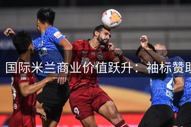 国际米兰商业价值跃升：袖标赞助费突破意甲天花板背后