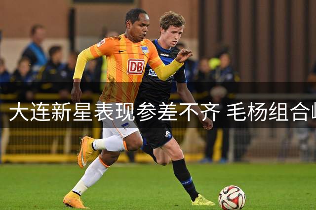 大连新星表现参差不齐 毛杨组合崛起肖力荣需振作