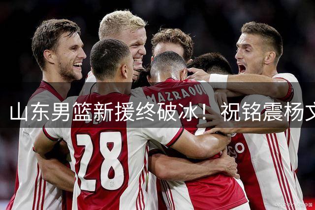山东男篮新援终破冰！祝铭震杨文学联手率队狂胜格鲁吉亚