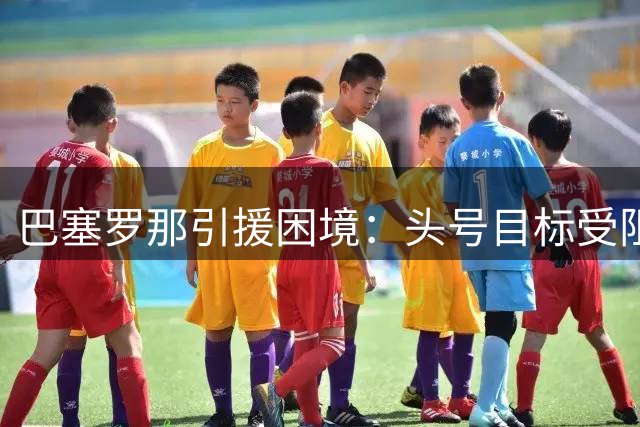 巴塞罗那引援困境：头号目标受阻，后续计划难实施