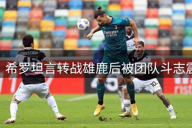 希罗坦言转战雄鹿后被团队斗志震撼：这是我们最有拼劲的时刻