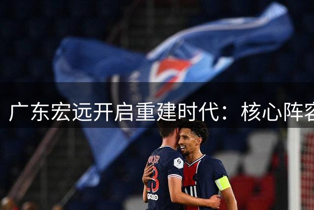 广东宏远开启重建时代：核心阵容大换血 欧洲名帅掌舵新体系