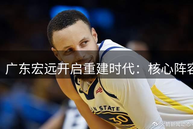广东宏远开启重建时代：核心阵容大换血 欧洲名帅掌舵新体系