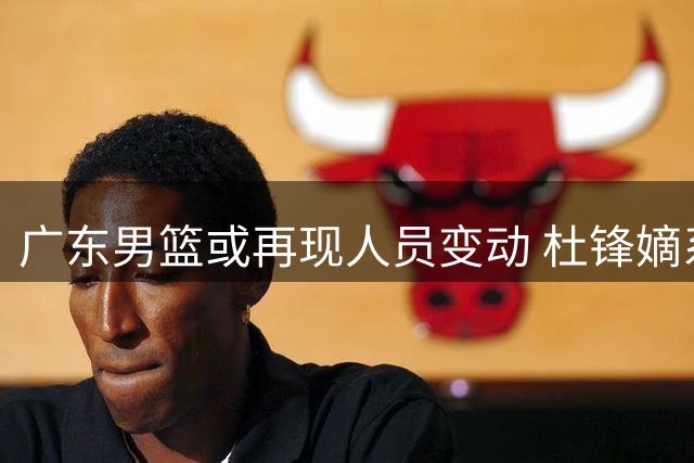 广东男篮或再现人员变动 杜锋嫡系球员面临离队
