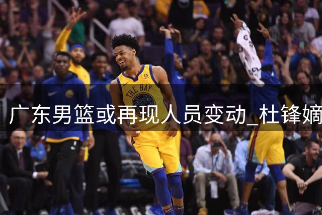 广东男篮或再现人员变动 杜锋嫡系球员面临离队
