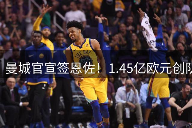 曼城官宣签恩佐！1.45亿欧元创队史纪录，英超夏窗压哨大戏落幕