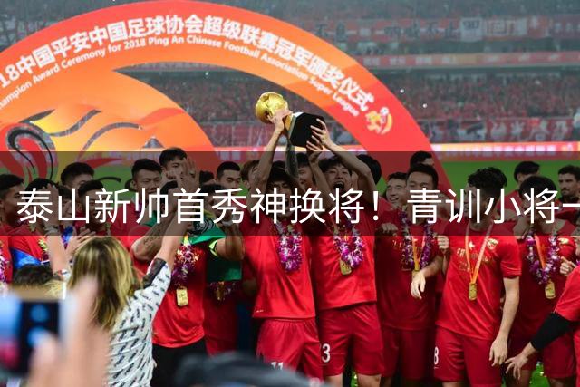泰山新帅首秀神换将！青训小将一战成名惊艳中超
