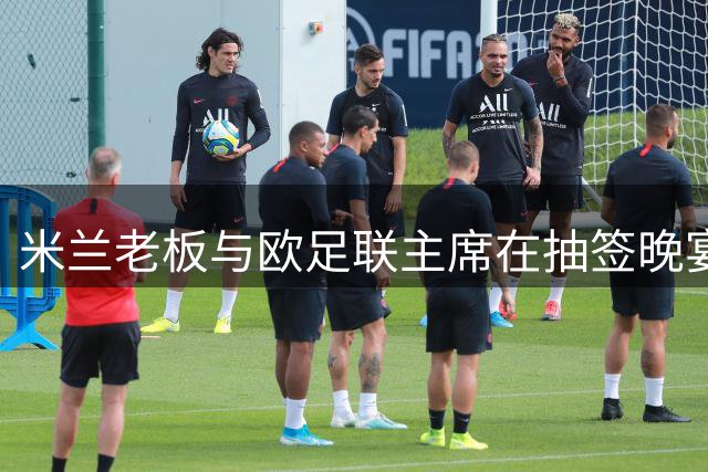 米兰老板与欧足联主席在抽签晚宴密谈 多国足坛高层参与