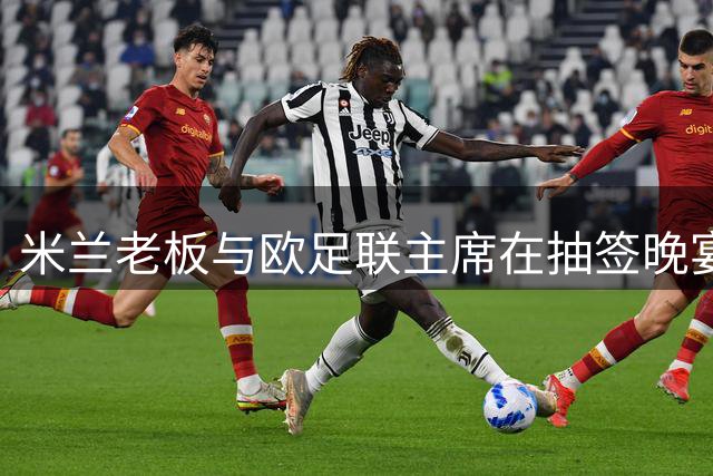 米兰老板与欧足联主席在抽签晚宴密谈 多国足坛高层参与