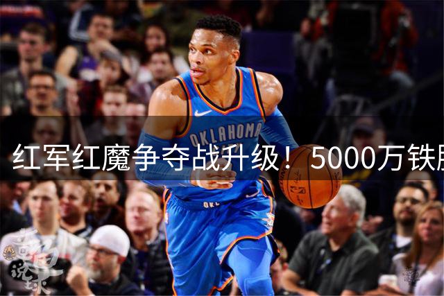 红军红魔争夺战升级！5000万铁腰成夏窗香饽饽 伊劳拉钦点爱将引哄抢