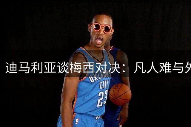 迪马利亚谈梅西对决：凡人难与外星人同场竞技